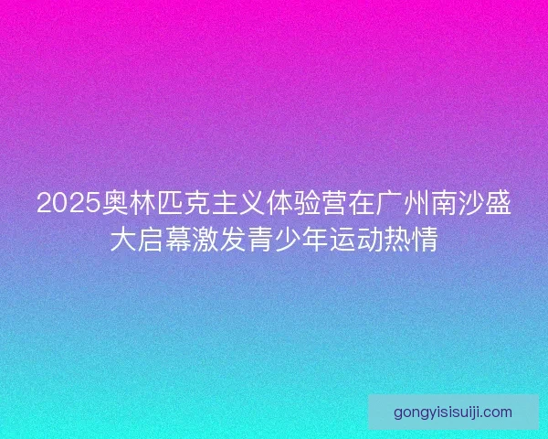 2025奥林匹克主义体验营在广州南沙盛大启幕激发青少年运动热情