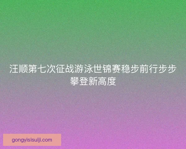 汪顺第七次征战游泳世锦赛稳步前行步步攀登新高度